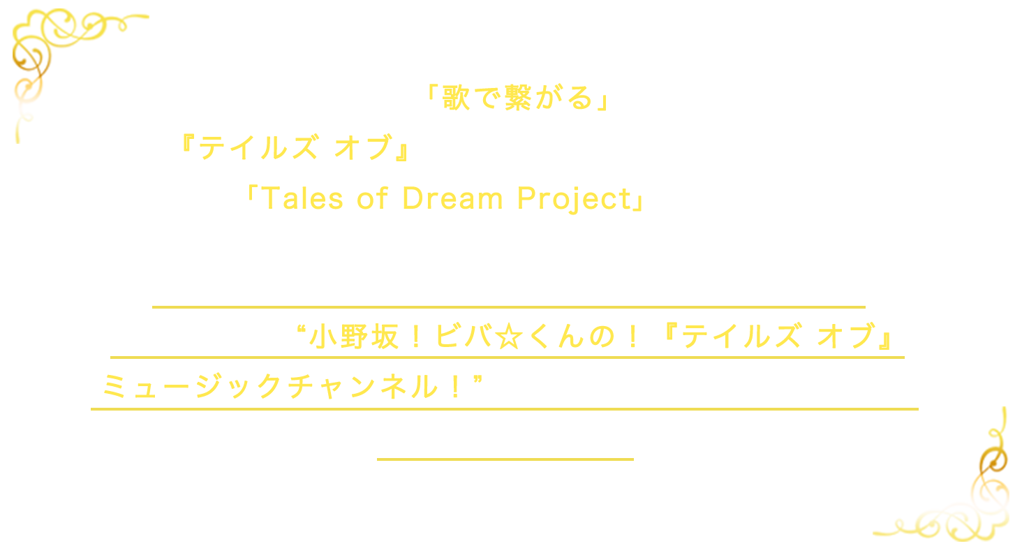 25周年を記念し、「歌で繋がる」をテーマとした「テイルズ オブ」音楽スペシャルプロジェクト「Talse of Dream Project」が発足！こちらのサイト内で「Talse of Dream Project」の配信番組、小野坂！ビバ☆くんの！『テイルズ オブ』ミュージックチャンネル！の情報を随時更新いたします。ぜひお楽しみに！